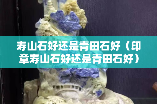 寿山石好还是青田石好（印章寿山石好还是青田石好）