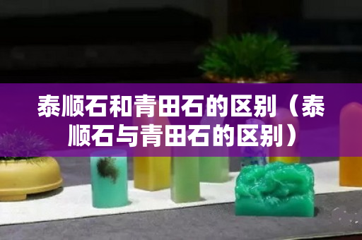 泰顺石和青田石的区别（泰顺石与青田石的区别）