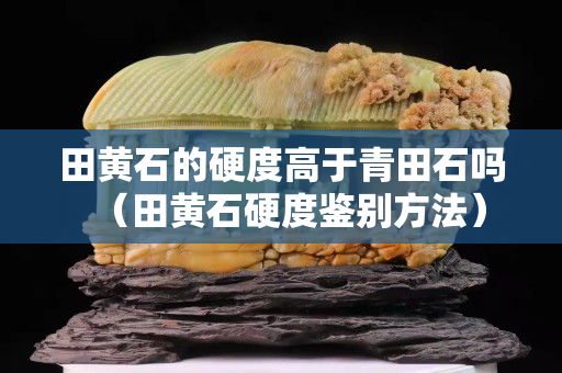 田黄石的硬度高于青田石吗（田黄石硬度鉴别方法）
