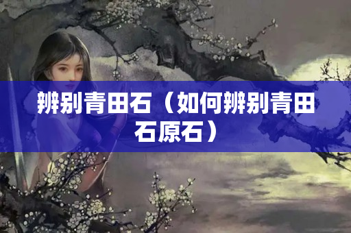 辨别青田石（如何辨别青田石原石）