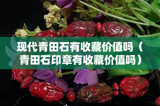 现代青田石有收藏价值吗（青田石印章有收藏价值吗）