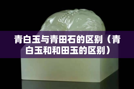 青白玉与青田石的区别（青白玉和和田玉的区别）