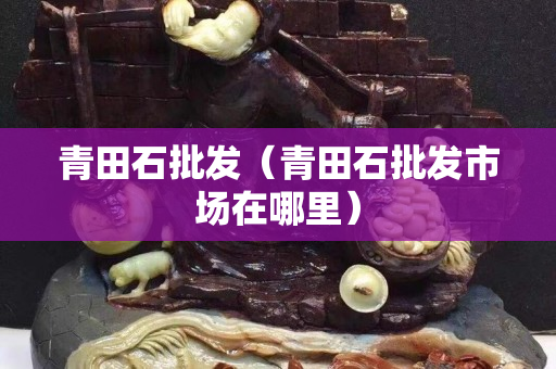 青田石批发（青田石批发市场在哪里）