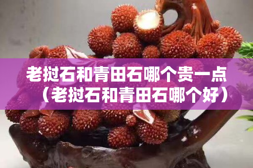 老挝石和青田石哪个贵一点（老挝石和青田石哪个好）