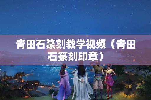 青田石篆刻教学视频（青田石篆刻印章）