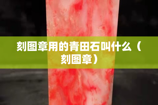 刻图章用的青田石叫什么（刻图章）