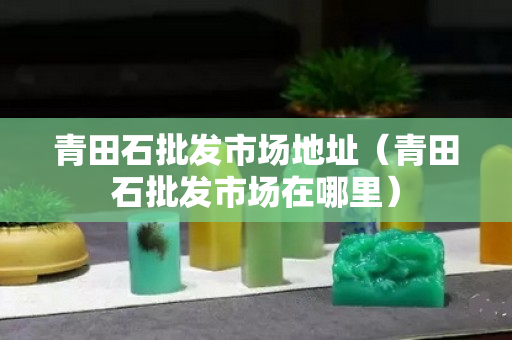 青田石批发市场地址（青田石批发市场在哪里）