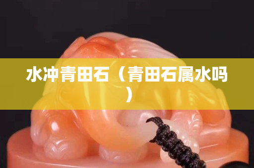 水冲青田石（青田石属水吗）