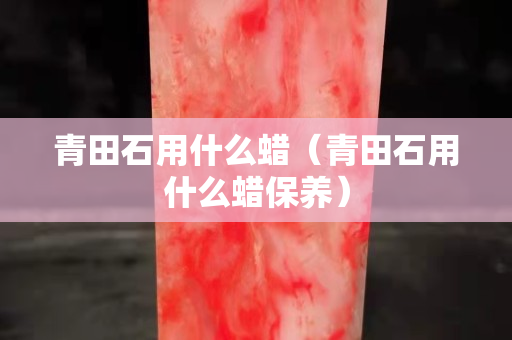 青田石用什么蜡（青田石用什么蜡保养）