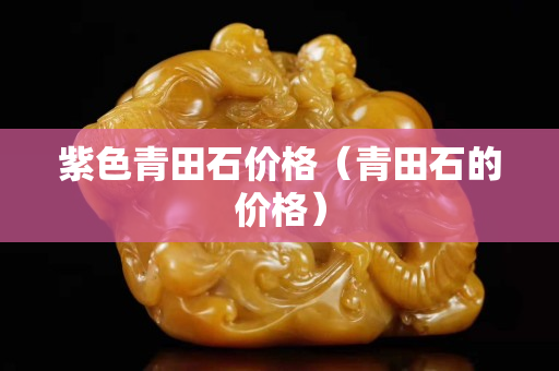 紫色青田石价格（青田石的价格）