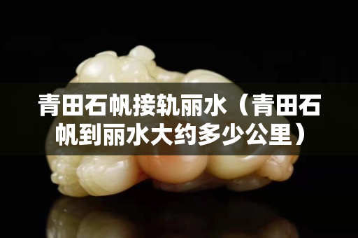 青田石帆接轨丽水（青田石帆到丽水大约多少公里）