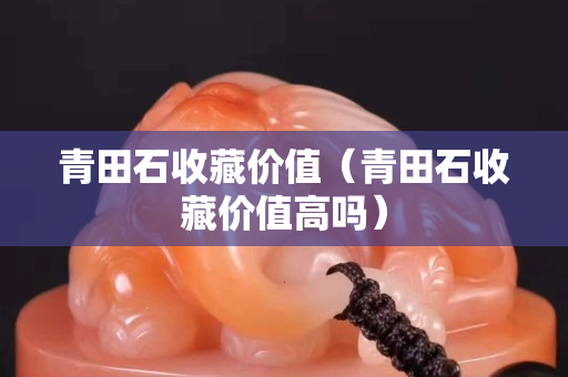 青田石收藏价值（青田石收藏价值高吗）