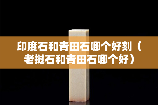 印度石和青田石哪个好刻（老挝石和青田石哪个好）