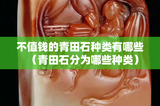 不值钱的青田石种类有哪些（青田石分为哪些种类）