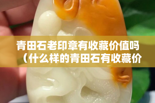 青田石老印章有收藏价值吗（什么样的青田石有收藏价值）