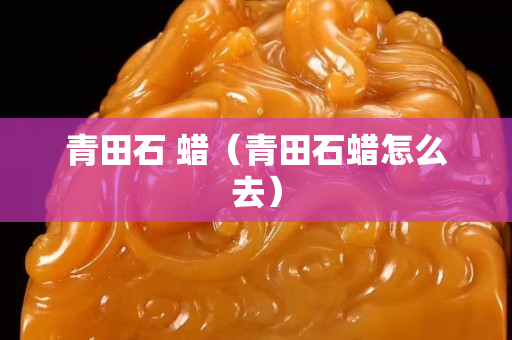 青田石 蜡（青田石蜡怎么去）