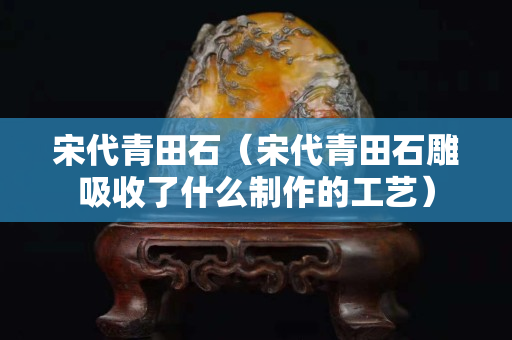 宋代青田石（宋代青田石雕吸收了什么制作的工艺）