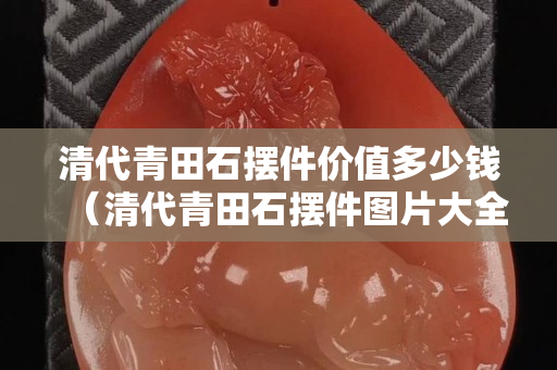 清代青田石摆件价值多少钱（清代青田石摆件图片大全）