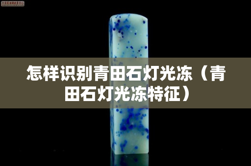 怎样识别青田石灯光冻（青田石灯光冻特征）