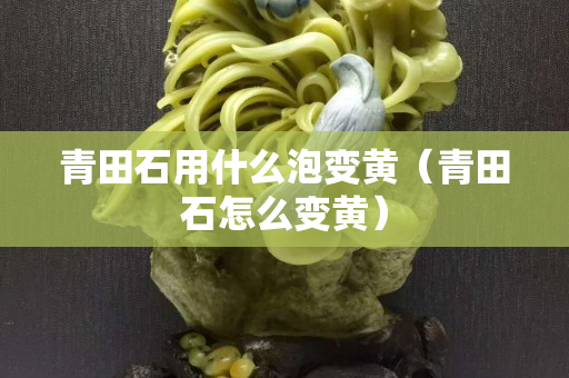 青田石用什么泡变黄（青田石怎么变黄）