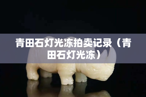 青田石灯光冻拍卖记录（青田石灯光冻）