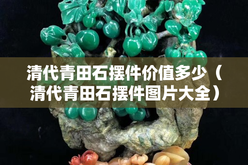 清代青田石摆件价值多少（清代青田石摆件图片大全）