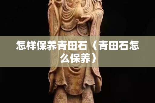 怎样保养青田石（青田石怎么保养）