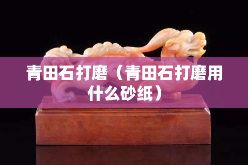 青田石打磨（青田石打磨用什么砂纸）