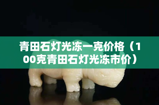 青田石灯光冻一克价格（100克青田石灯光冻市价）