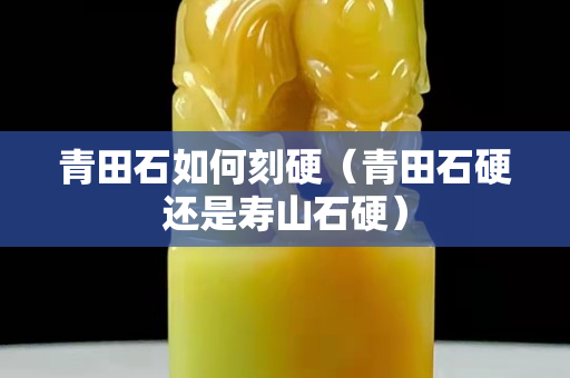 青田石如何刻硬（青田石硬还是寿山石硬）
