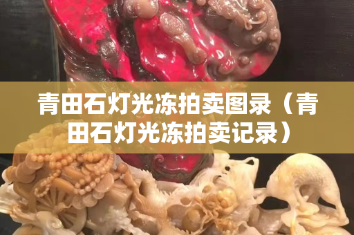 青田石灯光冻拍卖图录（青田石灯光冻拍卖记录）
