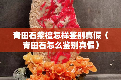 青田石紫檀怎样鉴别真假（青田石怎么鉴别真假）