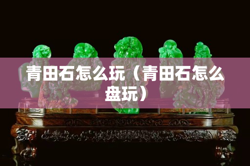 青田石怎么玩（青田石怎么盘玩）