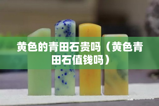 黄色的青田石贵吗（黄色青田石值钱吗）