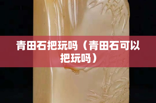 青田石把玩吗（青田石可以把玩吗）