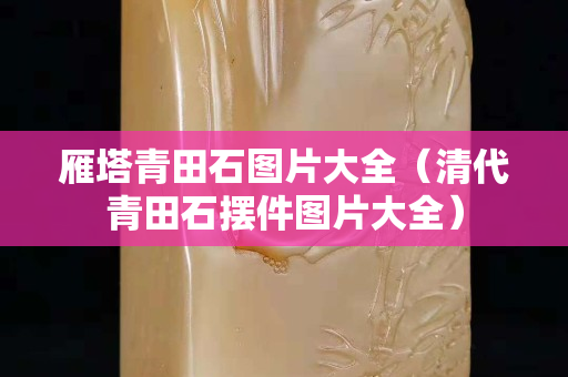 雁塔青田石图片大全（清代青田石摆件图片大全）