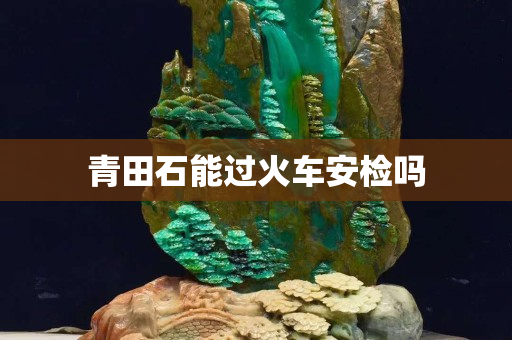 青田石能过火车安检吗