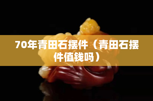 70年青田石摆件（青田石摆件值钱吗）
