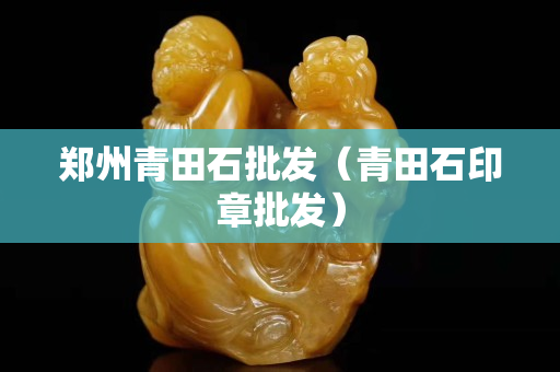 郑州青田石批发（青田石印章批发）