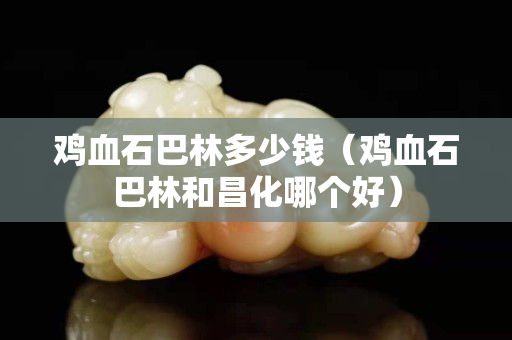 鸡血石巴林多少钱（鸡血石巴林和昌化哪个好）