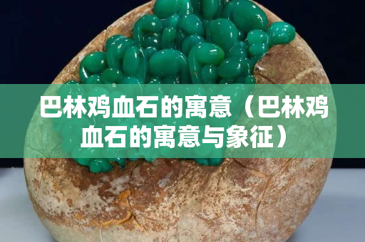 巴林鸡血石的寓意（巴林鸡血石的寓意与象征）