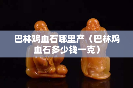 巴林鸡血石哪里产（巴林鸡血石多少钱一克）