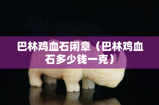 巴林鸡血石闲章（巴林鸡血石多少钱一克）