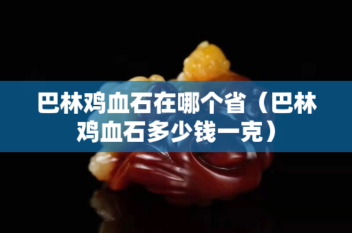 巴林鸡血石在哪个省（巴林鸡血石多少钱一克）