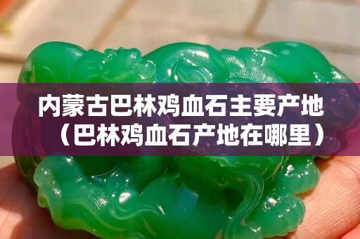 内蒙古巴林鸡血石主要产地（巴林鸡血石产地在哪里）