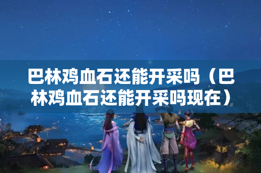 巴林鸡血石还能开采吗（巴林鸡血石还能开采吗现在）