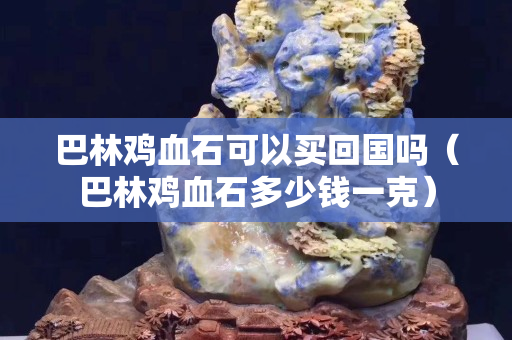 巴林鸡血石可以买回国吗（巴林鸡血石多少钱一克）