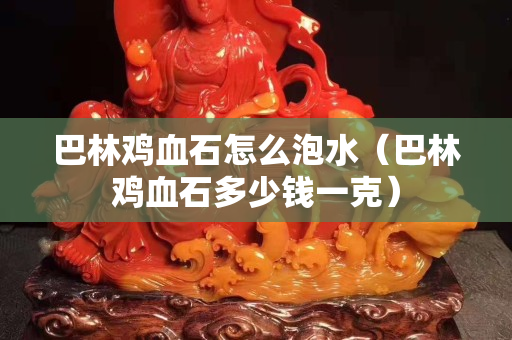 巴林鸡血石怎么泡水（巴林鸡血石多少钱一克）