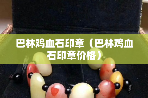 巴林鸡血石印章（巴林鸡血石印章价格）