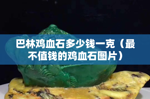 巴林鸡血石多少钱一克（最不值钱的鸡血石图片）